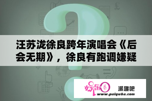 汪苏泷徐良跨年演唱会《后会无期》，徐良有跑调嫌疑？后会无期歌词汪苏泷