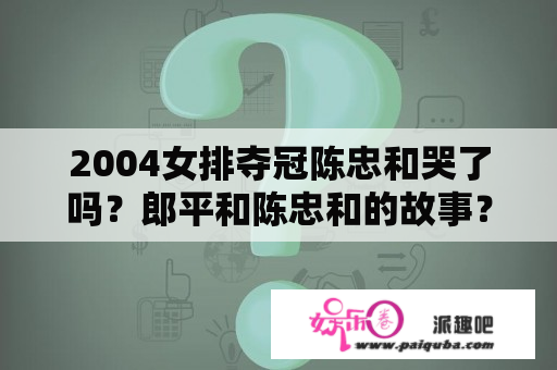 2004女排夺冠陈忠和哭了吗？郎平和陈忠和的故事？