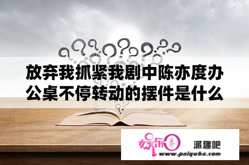 放弃我抓紧我剧中陈亦度办公桌不停转动的摆件是什么？放弃我抓紧我乔任梁遗作里奥和厉薇薇是什么关系？