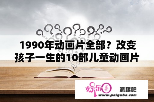 1990年动画片全部？改变孩子一生的10部儿童动画片？