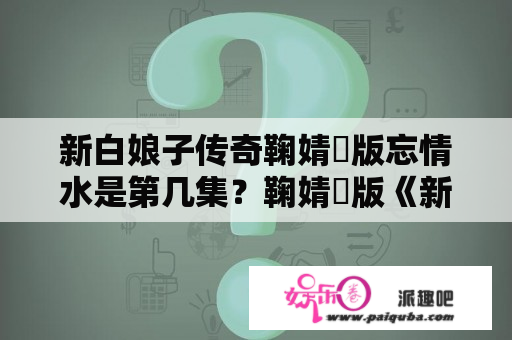 新白娘子传奇鞠婧祎版忘情水是第几集？鞠婧祎版《新白娘子传奇》什么时候播出？