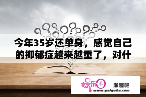 今年35岁还单身，感觉自己的抑郁症越来越重了，对什么都提不起兴趣，怎样才能摆脱？