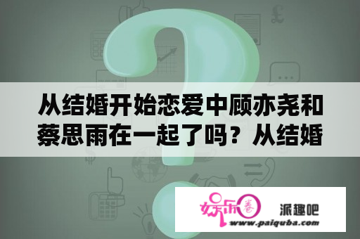 从结婚开始恋爱中顾亦尧和蔡思雨在一起了吗？从结婚开始恋爱中唐萍萍的结局？