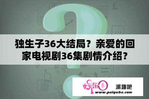 独生子36大结局？亲爱的回家电视剧36集剧情介绍？