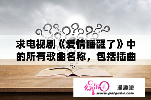 求电视剧《爱情睡醒了》中的所有歌曲名称，包括插曲、主题曲、所有的就行？电视剧，爱情睡醒了，的所有歌曲名？