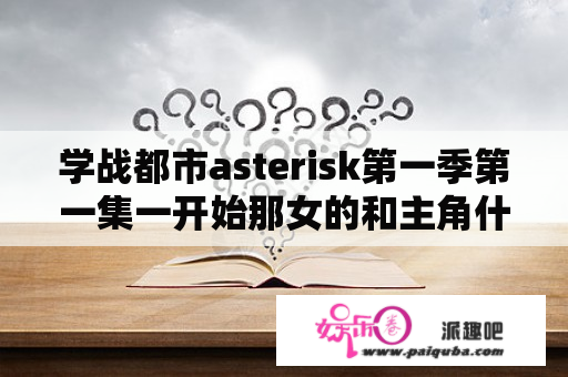 学战都市asterisk第一季第一集一开始那女的和主角什么关系？星导学院是什么动漫？