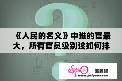 《人民的名义》中谁的官最大，所有官员级别该如何排序划分？人民的名义系列有几部？