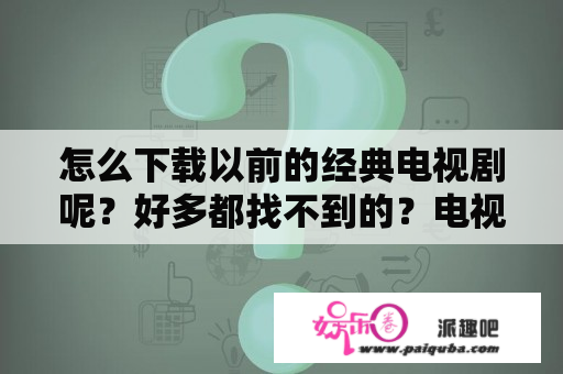 怎么下载以前的经典电视剧呢？好多都找不到的？电视剧下载网址有哪些