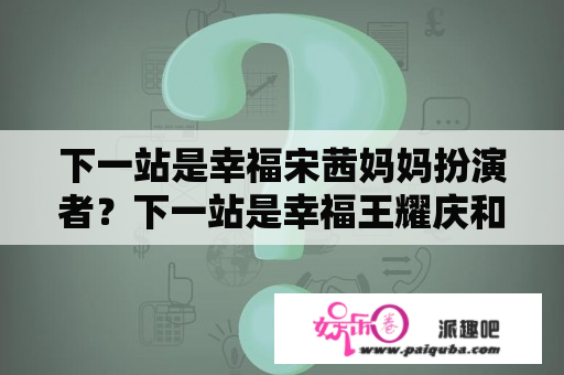 下一站是幸福宋茜妈妈扮演者？下一站是幸福王耀庆和宋茜结局？