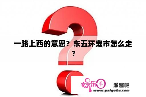 一路上西的意思？东五环鬼市怎么走？