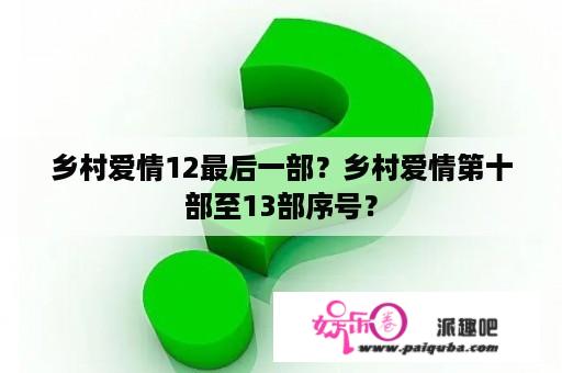 乡村爱情12最后一部？乡村爱情第十部至13部序号？