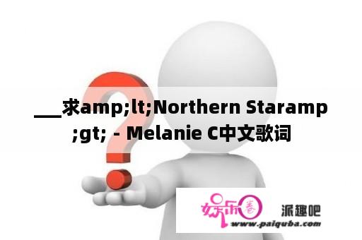 ___求amp;lt;Northern Staramp;gt; - Melanie C中文歌词