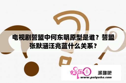 电视剧誓盟中何东明原型是谁？誓盟张默涵汪兆蓝什么关系？