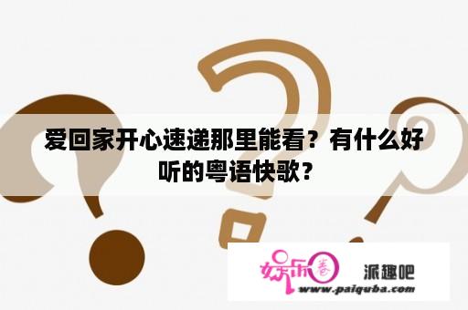 爱回家开心速递那里能看？有什么好听的粤语快歌？