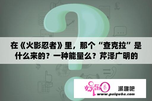 在《火影忍者》里，那个“查克拉”是什么来的？一种能量么？芹泽广明的歌曲？