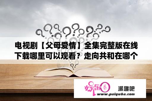 电视剧【父母爱情】全集完整版在线下载哪里可以观看？走向共和在哪个平台可以看全集？