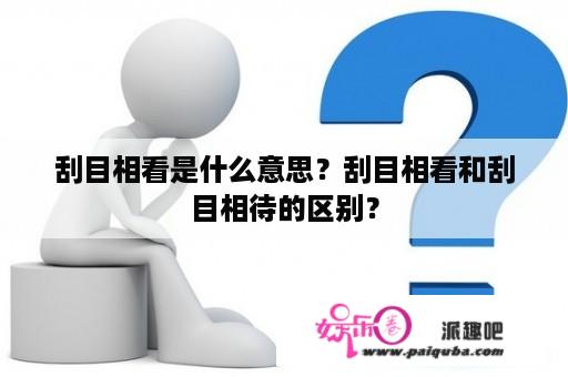 刮目相看是什么意思？刮目相看和刮目相待的区别？