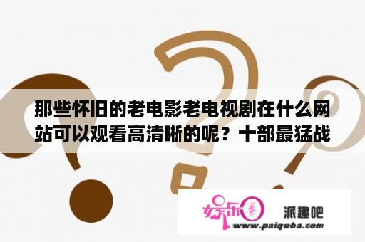 那些怀旧的老电影老电视剧在什么网站可以观看高清晰的呢？十部最猛战争片豫东战役？