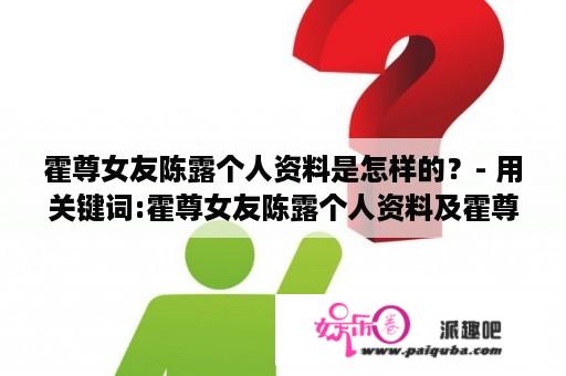 霍尊女友陈露个人资料是怎样的？- 用关键词:霍尊女友陈露个人资料及霍尊女友陈露个人资料介绍