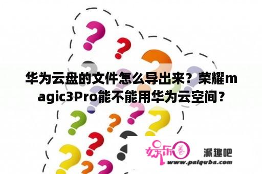 华为云盘的文件怎么导出来？荣耀magic3Pro能不能用华为云空间？