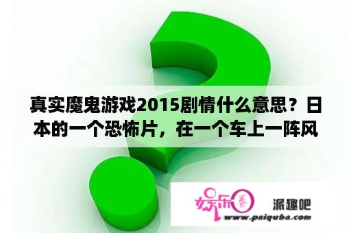 真实魔鬼游戏2015剧情什么意思？日本的一个恐怖片，在一个车上一阵风过后瞬间只有半个身体的电影叫什么名字？