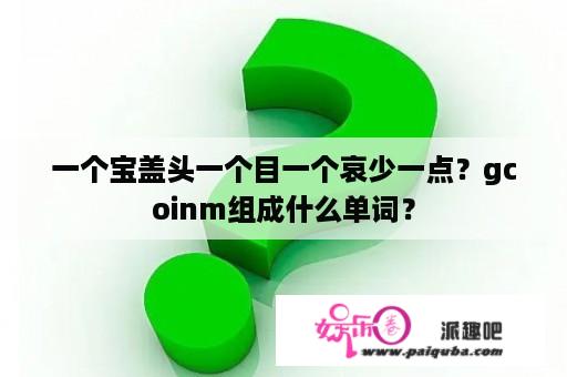 一个宝盖头一个目一个哀少一点？gcoinm组成什么单词？