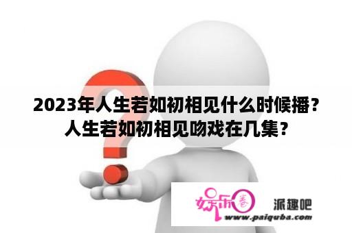 2023年人生若如初相见什么时候播？人生若如初相见吻戏在几集？