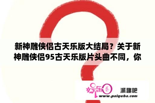 新神雕侠侣古天乐版大结局？关于新神雕侠侣95古天乐版片头曲不同，你剪辑一样么？