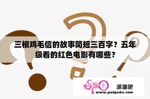 三根鸡毛信的故事简短三百字？五年级看的红色电影有哪些？