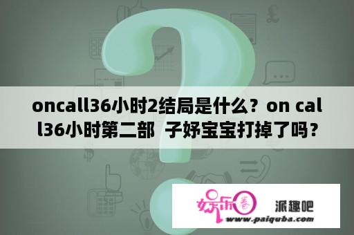 oncall36小时2结局是什么？on call36小时第二部  子妤宝宝打掉了吗？