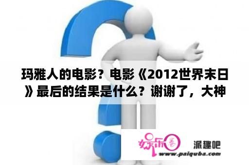 玛雅人的电影？电影《2012世界末日》最后的结果是什么？谢谢了，大神帮忙啊？