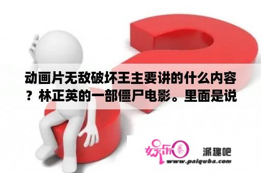 动画片无敌破坏王主要讲的什么内容？林正英的一部僵尸电影。里面是说一个小男孩喊一个僵尸叫叔叔，那个小男孩好像也被僵尸咬过，然后就一直叫？