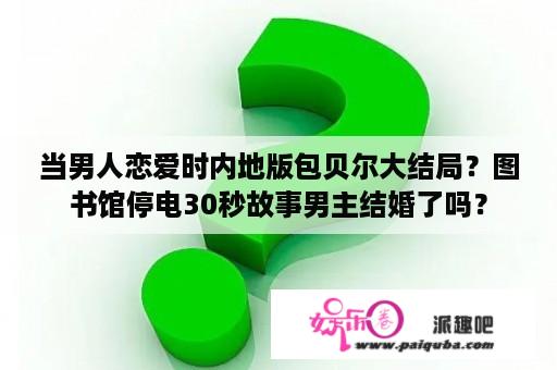 当男人恋爱时内地版包贝尔大结局？图书馆停电30秒故事男主结婚了吗？