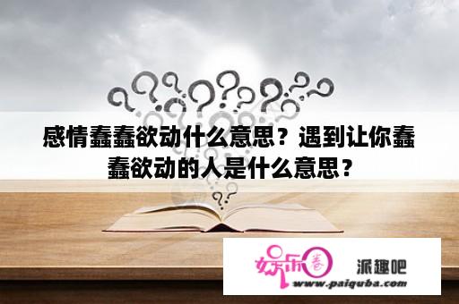 感情蠢蠢欲动什么意思？遇到让你蠢蠢欲动的人是什么意思？