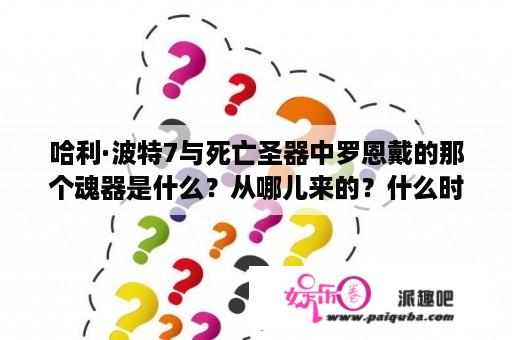 哈利·波特7与死亡圣器中罗恩戴的那个魂器是什么？从哪儿来的？什么时候带上的？哈利波特第7部的名字是什么？