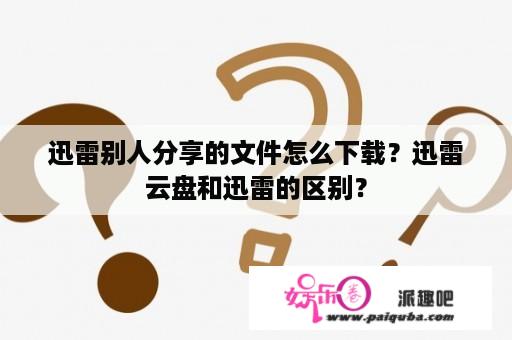 迅雷别人分享的文件怎么下载？迅雷云盘和迅雷的区别？