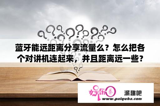 蓝牙能远距离分享流量么？怎么把各个对讲机连起来，并且距离远一些？