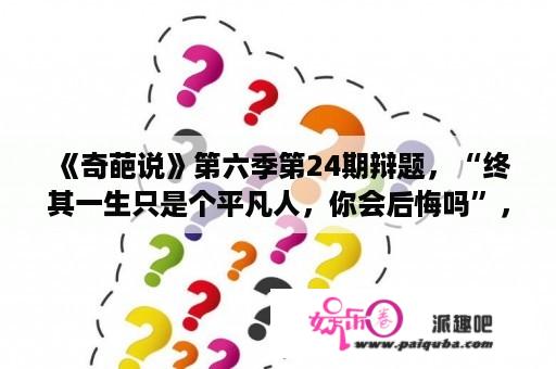 《奇葩说》第六季第24期辩题，“终其一生只是个平凡人，你会后悔吗”，你会怎么选？