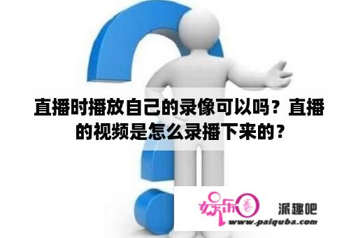 直播时播放自己的录像可以吗？直播的视频是怎么录播下来的？