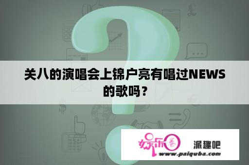 关八的演唱会上锦户亮有唱过NEWS的歌吗？