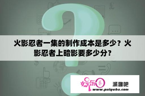 火影忍者一集的制作成本是多少？火影忍者上暗影要多少分？