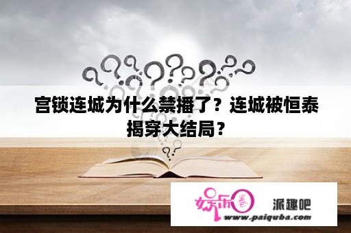 宫锁连城为什么禁播了？连城被恒泰揭穿大结局？