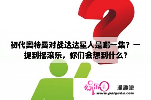 初代奥特曼对战达达星人是哪一集？一提到摇滚乐，你们会想到什么？