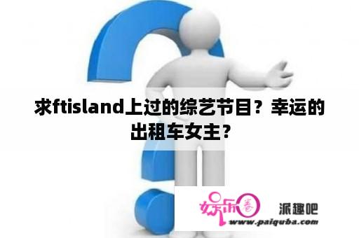 求ftisland上过的综艺节目？幸运的出租车女主？