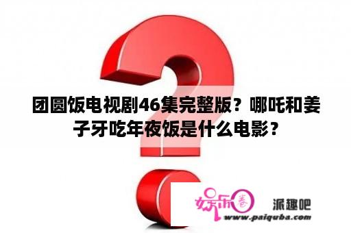 团圆饭电视剧46集完整版？哪吒和姜子牙吃年夜饭是什么电影？