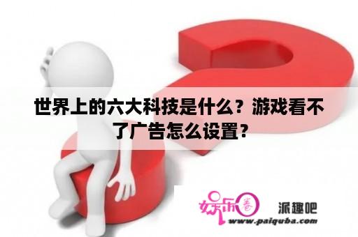 世界上的六大科技是什么？游戏看不了广告怎么设置？