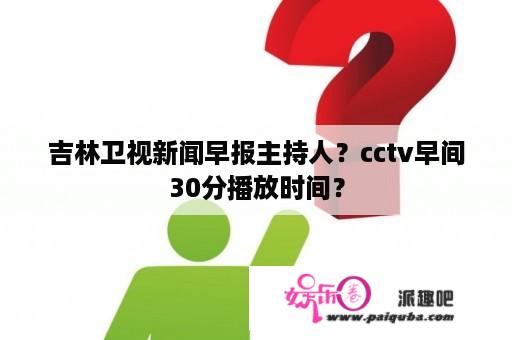 吉林卫视新闻早报主持人？cctv早间30分播放时间？