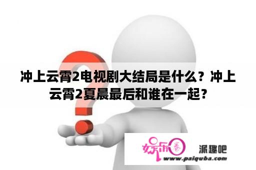 冲上云霄2电视剧大结局是什么？冲上云霄2夏晨最后和谁在一起？