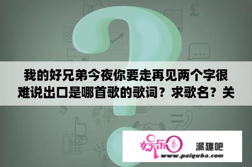 我的好兄弟今夜你要走再见两个字很难说出口是哪首歌的歌词？求歌名？关于好兄弟的歌曲有什么？