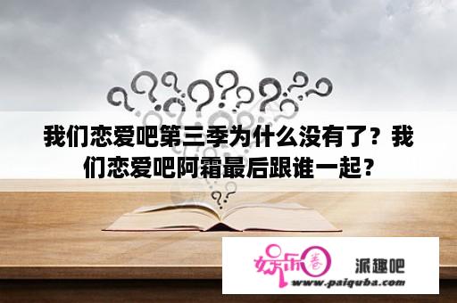 我们恋爱吧第三季为什么没有了？我们恋爱吧阿霜最后跟谁一起？